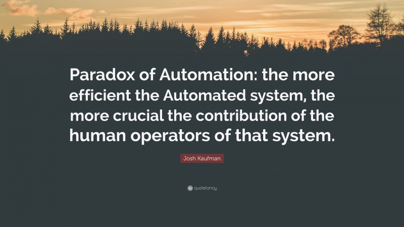 Josh Kaufman Quote: “Paradox of Automation: the more efficient the Automated system, the more crucial the contribution of the human operators of that system.”