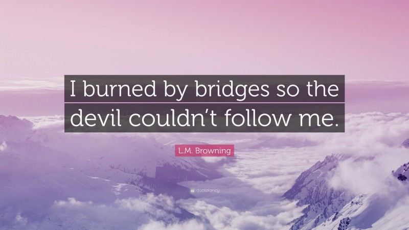 L.M. Browning Quote: “I burned by bridges so the devil couldn’t follow me.”