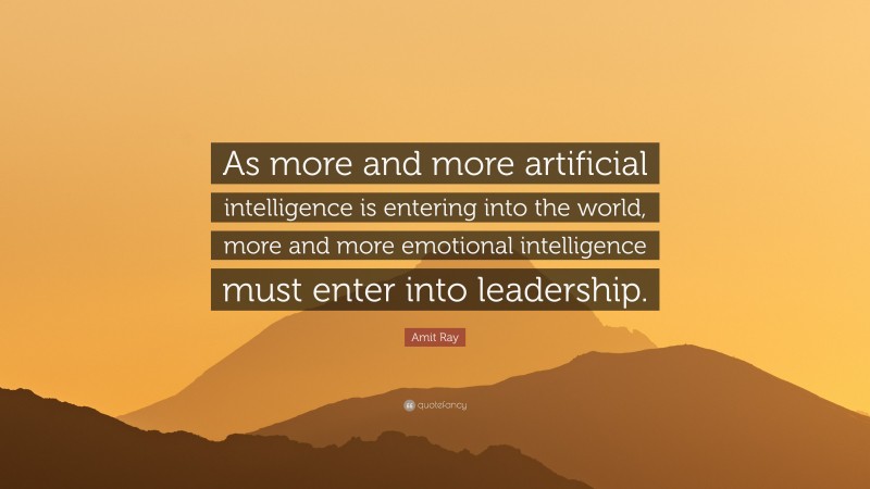 Amit Ray Quote: “As more and more artificial intelligence is entering into the world, more and more emotional intelligence must enter into leadership.”