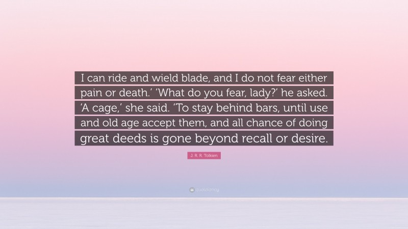 J. R. R. Tolkien Quote: “I can ride and wield blade, and I do not fear either pain or death.’ ‘What do you fear, lady?’ he asked. ‘A cage,’ she said. ‘To stay behind bars, until use and old age accept them, and all chance of doing great deeds is gone beyond recall or desire.”
