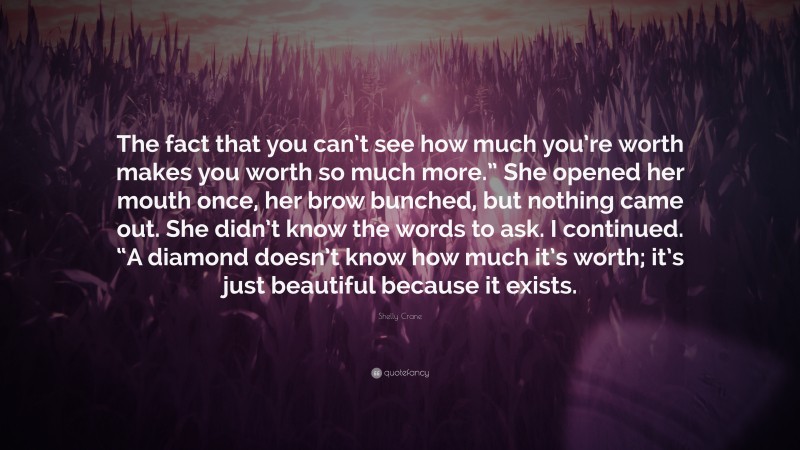 Shelly Crane Quote: “The fact that you can’t see how much you’re worth makes you worth so much more.” She opened her mouth once, her brow bunched, but nothing came out. She didn’t know the words to ask. I continued. “A diamond doesn’t know how much it’s worth; it’s just beautiful because it exists.”