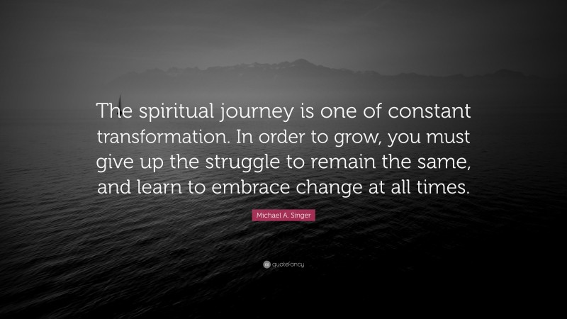 Michael A. Singer Quote: “The spiritual journey is one of constant transformation. In order to grow, you must give up the struggle to remain the same, and learn to embrace change at all times.”