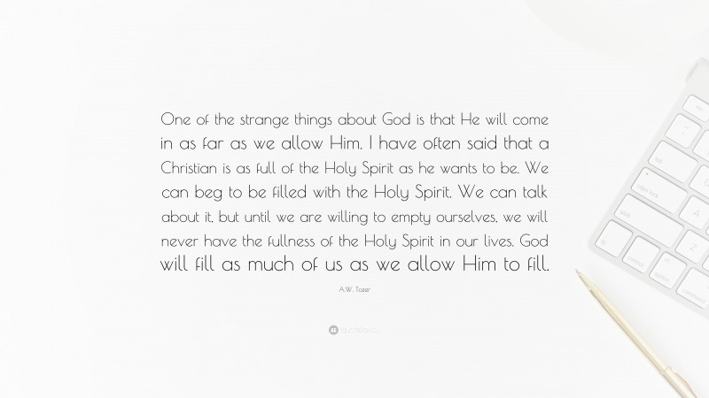 A.W. Tozer Quote: “One of the strange things about God is that He will come in as far as we allow Him. I have often said that a Christian is as full of the Holy Spirit as he wants to be. We can beg to be filled with the Holy Spirit. We can talk about it, but until we are willing to empty ourselves, we will never have the fullness of the Holy Spirit in our lives. God will fill as much of us as we allow Him to fill.”