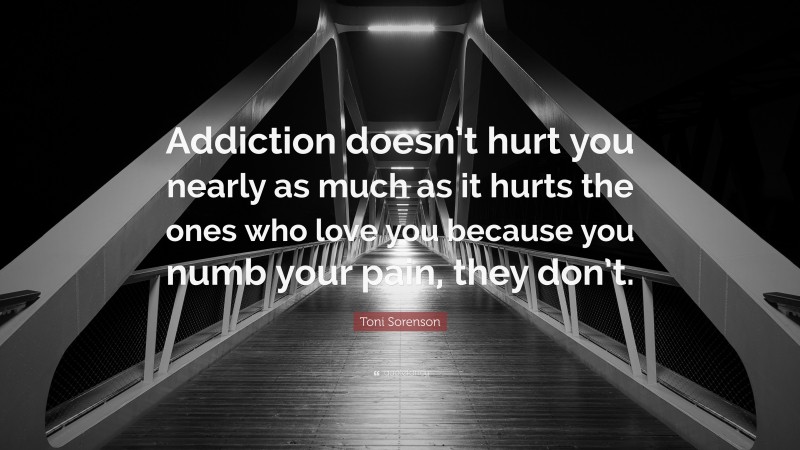 Toni Sorenson Quote: “Addiction doesn’t hurt you nearly as much as it hurts the ones who love you because you numb your pain, they don’t.”