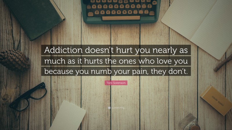 Toni Sorenson Quote: “Addiction doesn’t hurt you nearly as much as it hurts the ones who love you because you numb your pain, they don’t.”