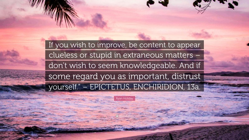 Ryan Holiday Quote: “If you wish to improve, be content to appear clueless or stupid in extraneous matters – don’t wish to seem knowledgeable. And if some regard you as important, distrust yourself.” – EPICTETUS, ENCHIRIDION, 13a.”