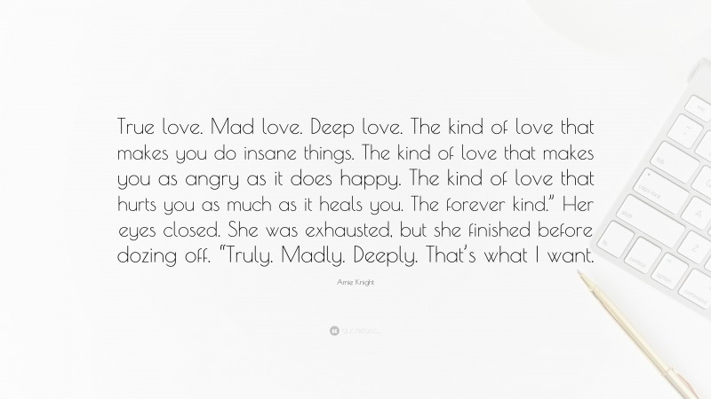 Amie Knight Quote: “True love. Mad love. Deep love. The kind of love that makes you do insane things. The kind of love that makes you as angry as it does happy. The kind of love that hurts you as much as it heals you. The forever kind.” Her eyes closed. She was exhausted, but she finished before dozing off. “Truly. Madly. Deeply. That’s what I want.”