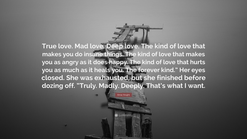 Amie Knight Quote: “True love. Mad love. Deep love. The kind of love that makes you do insane things. The kind of love that makes you as angry as it does happy. The kind of love that hurts you as much as it heals you. The forever kind.” Her eyes closed. She was exhausted, but she finished before dozing off. “Truly. Madly. Deeply. That’s what I want.”