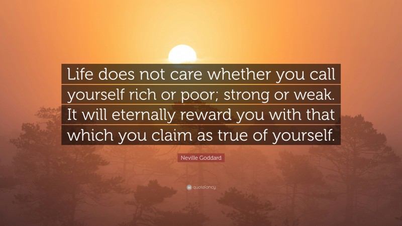 Neville Goddard Quote: “Life does not care whether you call yourself rich or poor; strong or weak. It will eternally reward you with that which you claim as true of yourself.”