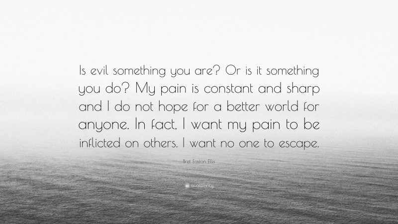 Bret Easton Ellis Quote: “Is evil something you are? Or is it something you do? My pain is constant and sharp and I do not hope for a better world for anyone. In fact, I want my pain to be inflicted on others. I want no one to escape.”