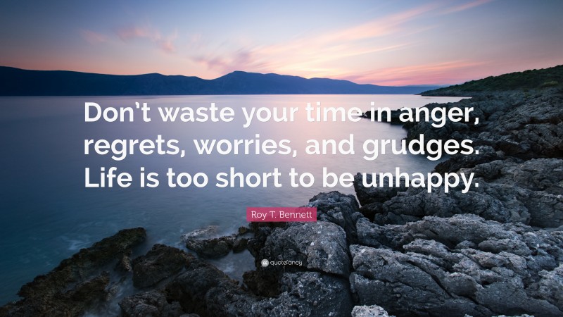 Roy T. Bennett Quote: “Don’t waste your time in anger, regrets, worries, and grudges. Life is too short to be unhappy.”
