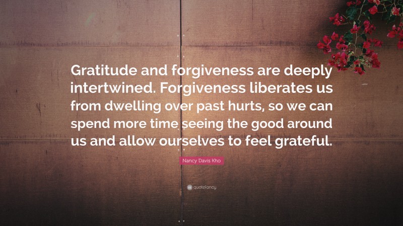 Nancy Davis Kho Quote: “Gratitude and forgiveness are deeply intertwined. Forgiveness liberates us from dwelling over past hurts, so we can spend more time seeing the good around us and allow ourselves to feel grateful.”