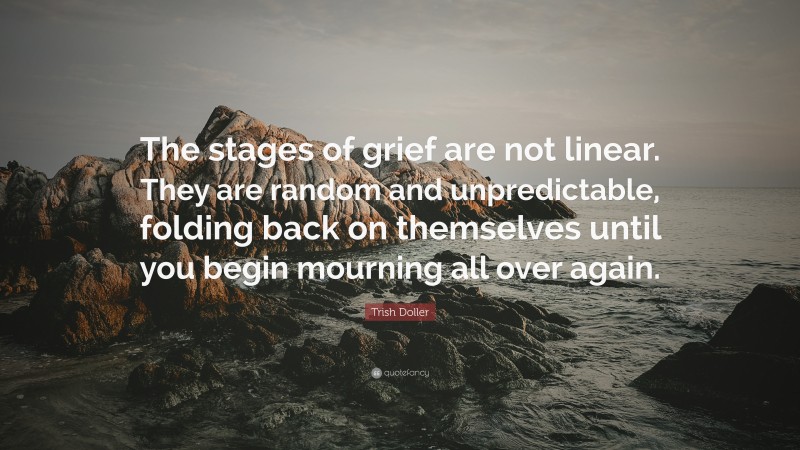 Trish Doller Quote: “The stages of grief are not linear. They are random and unpredictable, folding back on themselves until you begin mourning all over again.”