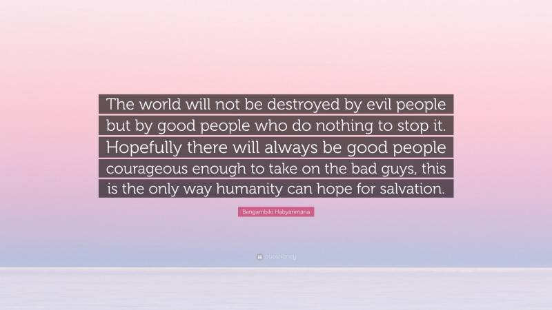 Bangambiki Habyarimana Quote: “The world will not be destroyed by evil people but by good people who do nothing to stop it. Hopefully there will always be good people courageous enough to take on the bad guys, this is the only way humanity can hope for salvation.”
