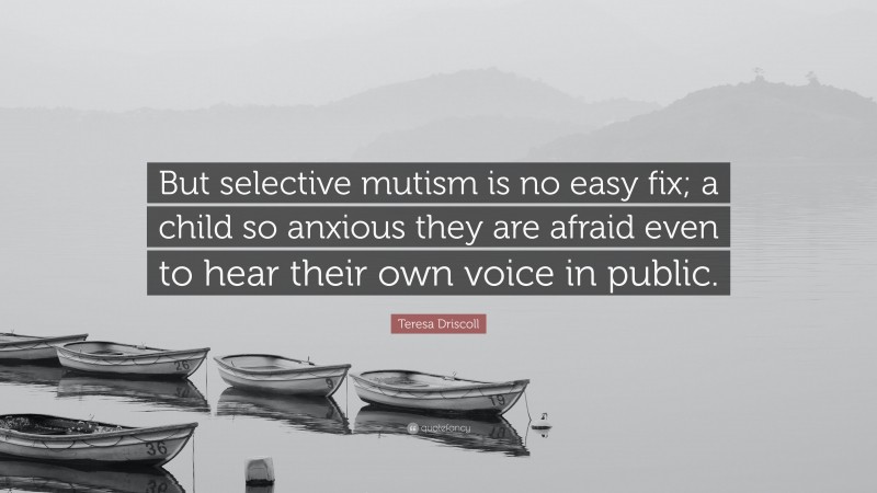 Teresa Driscoll Quote: “But selective mutism is no easy fix; a child so anxious they are afraid even to hear their own voice in public.”