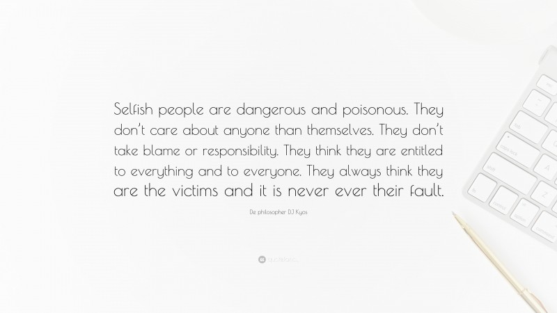 De philosopher DJ Kyos Quote: “Selfish people are dangerous and poisonous. They don’t care about anyone than themselves. They don’t take blame or responsibility. They think they are entitled to everything and to everyone. They always think they are the victims and it is never ever their fault.”