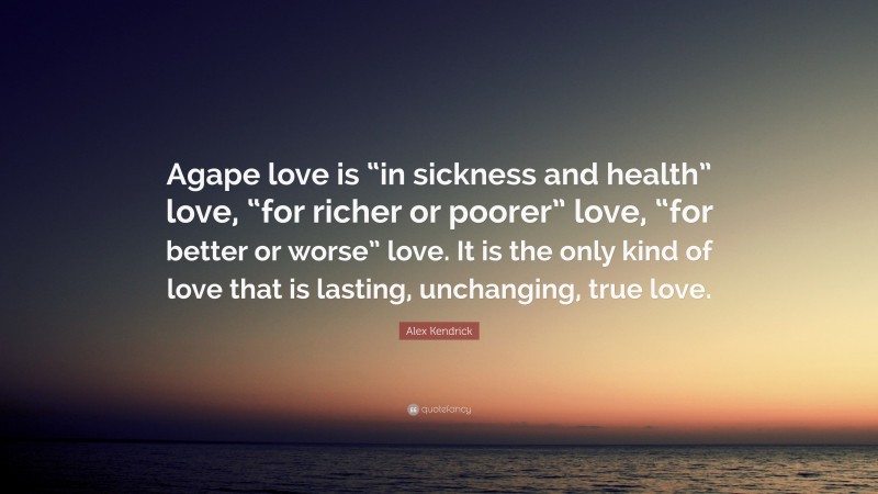 Alex Kendrick Quote: “Agape love is “in sickness and health” love, “for richer or poorer” love, “for better or worse” love. It is the only kind of love that is lasting, unchanging, true love.”