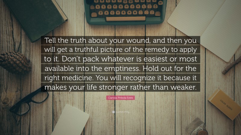 Clarissa Pinkola Estés Quote: “Tell the truth about your wound, and then you will get a truthful picture of the remedy to apply to it. Don’t pack whatever is easiest or most available into the emptiness. Hold out for the right medicine. You will recognize it because it makes your life stronger rather than weaker.”