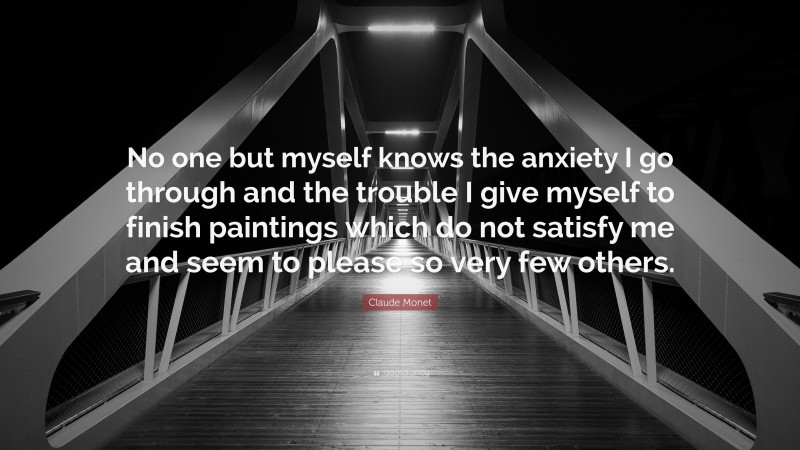 Claude Monet Quote: “No one but myself knows the anxiety I go through and the trouble I give myself to finish paintings which do not satisfy me and seem to please so very few others.”