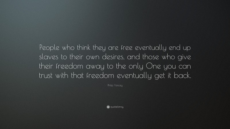 Philip Yancey Quote: “People who think they are free eventually end up slaves to their own desires, and those who give their freedom away to the only One you can trust with that freedom eventually get it back.”