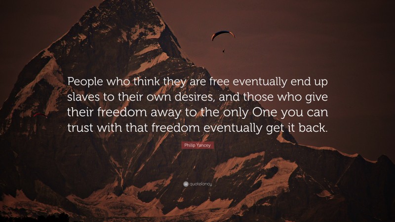 Philip Yancey Quote: “People who think they are free eventually end up slaves to their own desires, and those who give their freedom away to the only One you can trust with that freedom eventually get it back.”