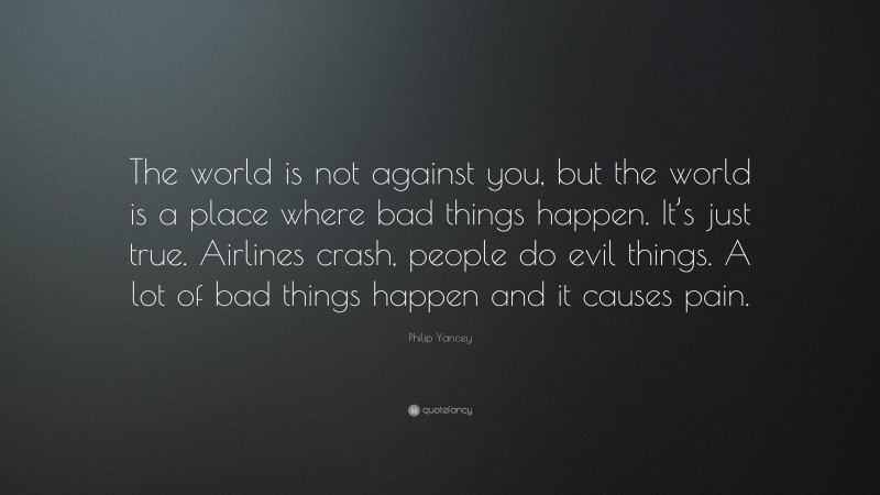 Philip Yancey Quote: “The world is not against you, but the world is a place where bad things happen. It’s just true. Airlines crash, people do evil things. A lot of bad things happen and it causes pain.”