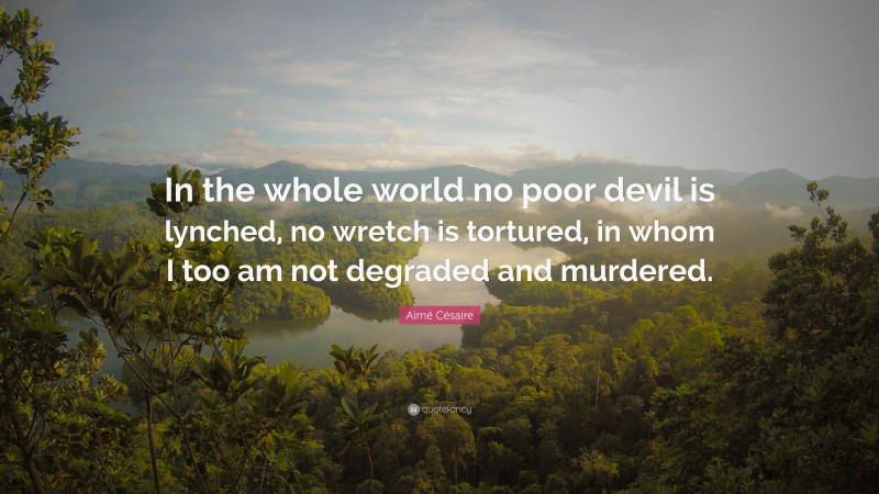Aimé Césaire Quote: “In the whole world no poor devil is lynched, no wretch is tortured, in whom I too am not degraded and murdered.”
