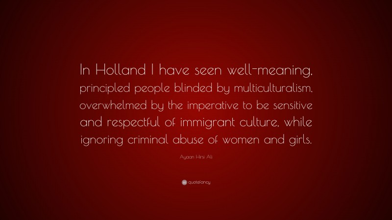 Ayaan Hirsi Ali Quote: “In Holland I have seen well-meaning, principled people blinded by multiculturalism, overwhelmed by the imperative to be sensitive and respectful of immigrant culture, while ignoring criminal abuse of women and girls.”