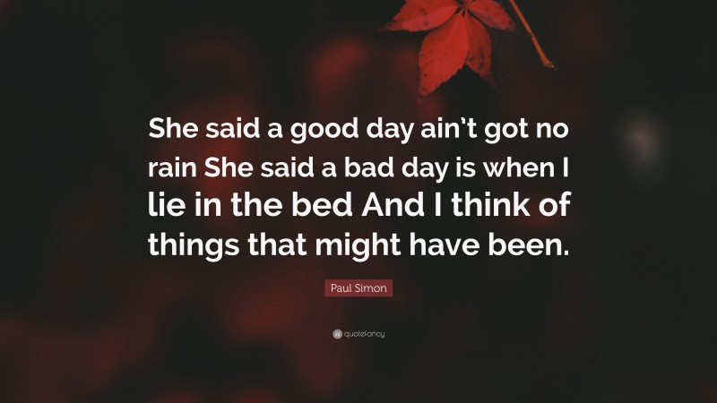 Paul Simon Quote: “She said a good day ain’t got no rain She said a bad day is when I lie in the bed And I think of things that might have been.”