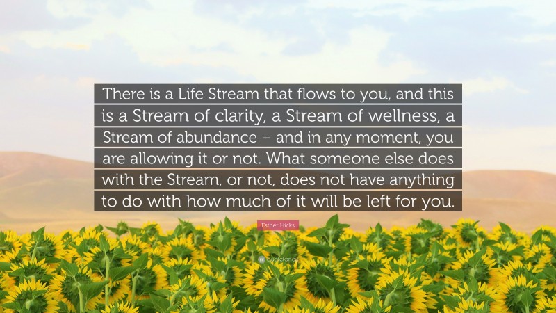 Esther Hicks Quote: “There is a Life Stream that flows to you, and this is a Stream of clarity, a Stream of wellness, a Stream of abundance – and in any moment, you are allowing it or not. What someone else does with the Stream, or not, does not have anything to do with how much of it will be left for you.”