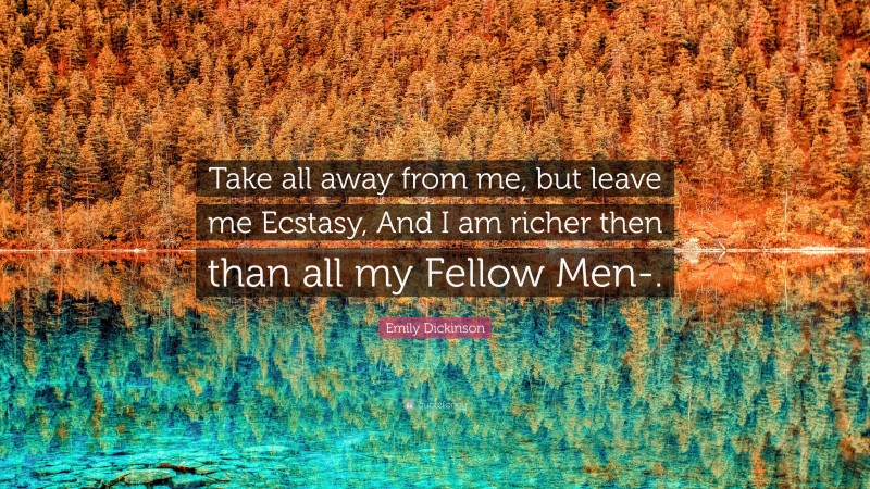 Emily Dickinson Quote: “Take all away from me, but leave me Ecstasy, And I am richer then than all my Fellow Men-.”