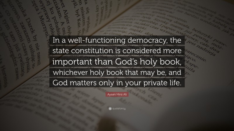 Ayaan Hirsi Ali Quote: “In a well-functioning democracy, the state constitution is considered more important than God’s holy book, whichever holy book that may be, and God matters only in your private life.”