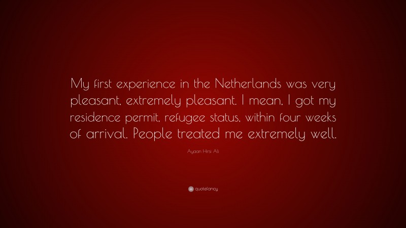 Ayaan Hirsi Ali Quote: “My first experience in the Netherlands was very pleasant, extremely pleasant. I mean, I got my residence permit, refugee status, within four weeks of arrival. People treated me extremely well.”