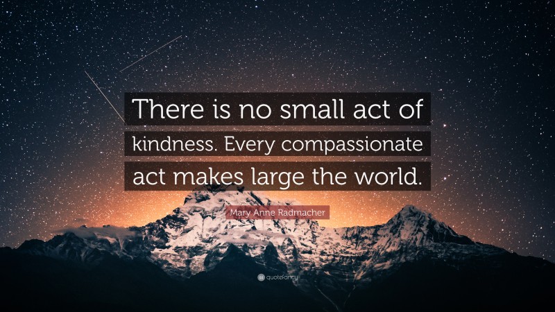 Mary Anne Radmacher Quote: “There is no small act of kindness. Every compassionate act makes large the world.”