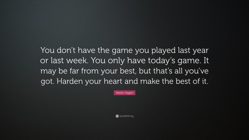 Walter Hagen Quote: “You don’t have the game you played last year or last week. You only have today’s game. It may be far from your best, but that’s all you’ve got. Harden your heart and make the best of it.”