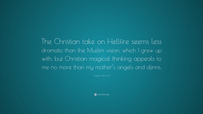 Ayaan Hirsi Ali Quote: “The Christian take on Hellfire seems less dramatic than the Muslim vision, which I grew up with, but Christian magical thinking appeals to me no more than my mother’s angels and djinns.”