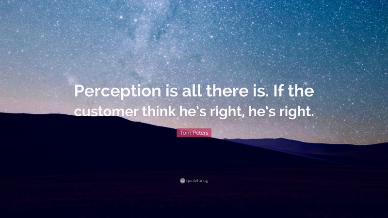 Tom Peters Quote: “Perception is all there is. If the customer think he’s right, he’s right.”
