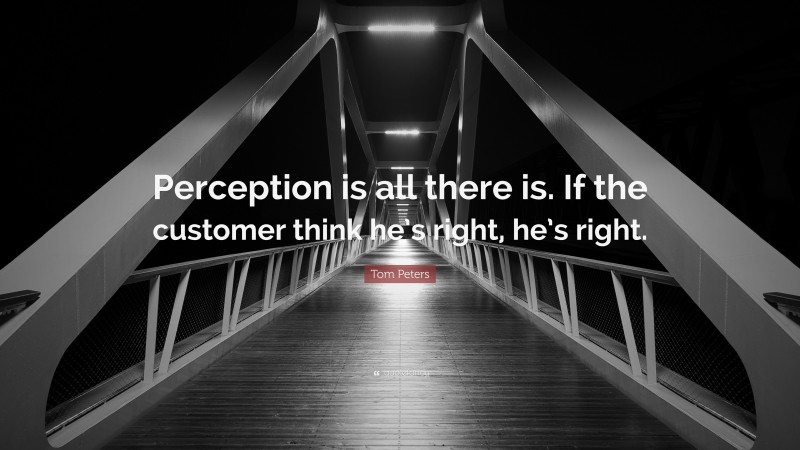 Tom Peters Quote: “Perception is all there is. If the customer think he’s right, he’s right.”