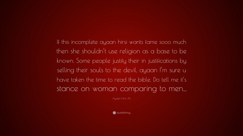 Ayaan Hirsi Ali Quote: “If this incomplete ayaan hirsi wants fame sooo much then she shouldn’t use religion as a base to be known. Some people justify their in justifications by selling their souls to the devil, ayaan I’m sure u have taken the time to read the bible. Do tell me it’s stance on woman comparing to men...”