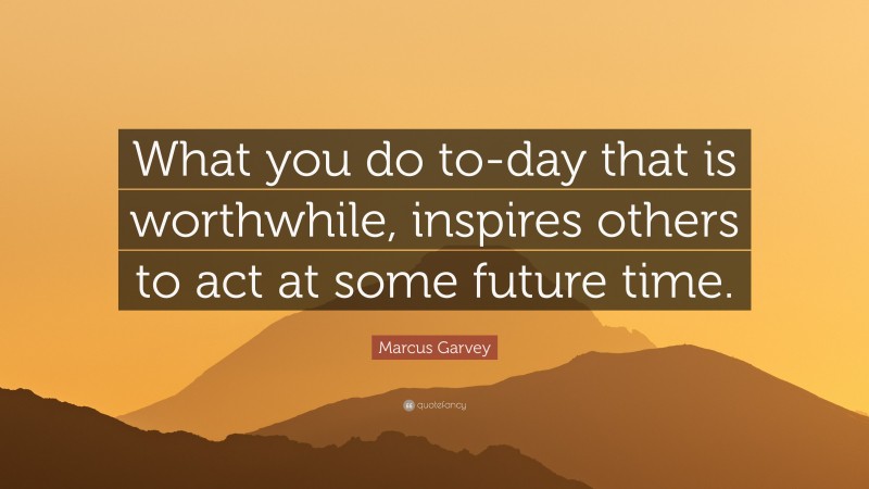 Marcus Garvey Quote: “What you do to-day that is worthwhile, inspires others to act at some future time.”