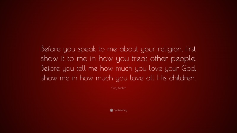 Cory Booker Quote: “Before you speak to me about your religion, first show it to me in how you treat other people. Before you tell me how much you love your God, show me in how much you love all His children.”