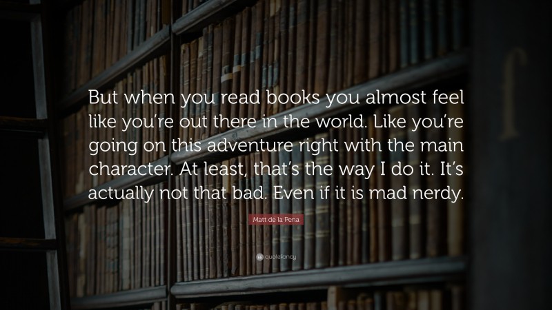Matt de la Pena Quote: “But when you read books you almost feel like you’re out there in the world. Like you’re going on this adventure right with the main character. At least, that’s the way I do it. It’s actually not that bad. Even if it is mad nerdy.”