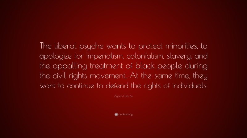 Ayaan Hirsi Ali Quote: “The liberal psyche wants to protect minorities, to apologize for imperialism, colonialism, slavery, and the appalling treatment of black people during the civil rights movement. At the same time, they want to continue to defend the rights of individuals.”