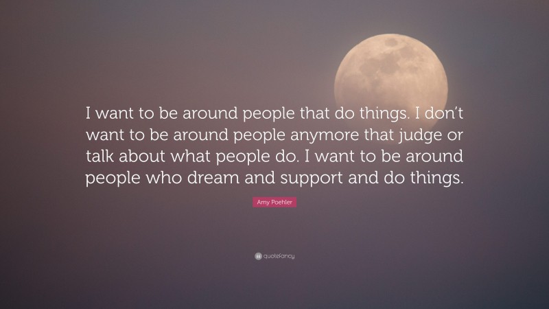Amy Poehler Quote: “I want to be around people that do things. I don’t want to be around people anymore that judge or talk about what people do. I want to be around people who dream and support and do things.”