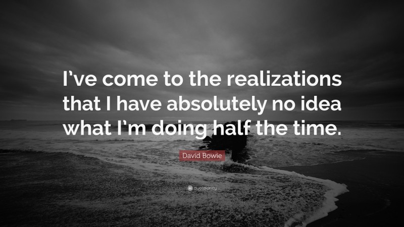 David Bowie Quote: “I’ve come to the realizations that I have absolutely no idea what I’m doing half the time.”