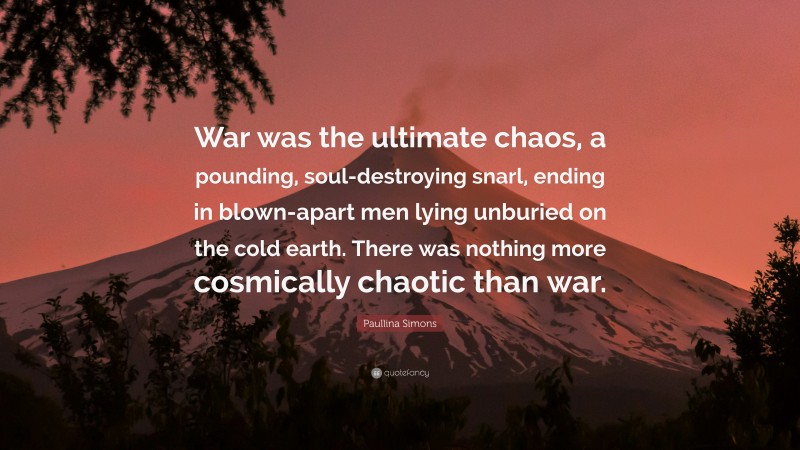 Paullina Simons Quote: “War was the ultimate chaos, a pounding, soul-destroying snarl, ending in blown-apart men lying unburied on the cold earth. There was nothing more cosmically chaotic than war.”
