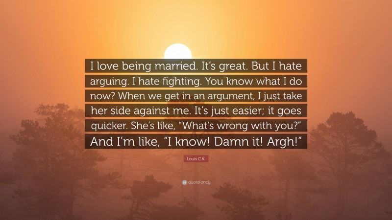Louis C.K. Quote: “I love being married. It’s great. But I hate arguing. I hate fighting. You know what I do now? When we get in an argument, I just take her side against me. It’s just easier; it goes quicker. She’s like, “What’s wrong with you?” And I’m like, “I know! Damn it! Argh!””
