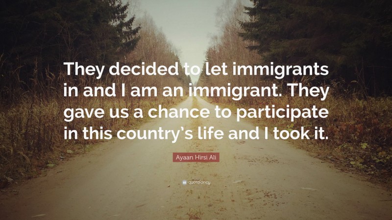 Ayaan Hirsi Ali Quote: “They decided to let immigrants in and I am an immigrant. They gave us a chance to participate in this country’s life and I took it.”