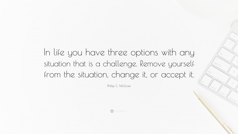 Phillip C. McGraw Quote: “In life you have three options with any situation that is a challenge. Remove yourself from the situation, change it, or accept it.”