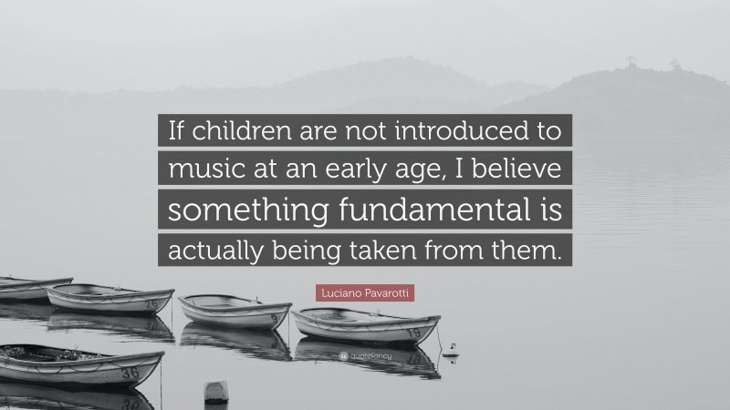 Luciano Pavarotti Quote: “If children are not introduced to music at an early age, I believe something fundamental is actually being taken from them.”